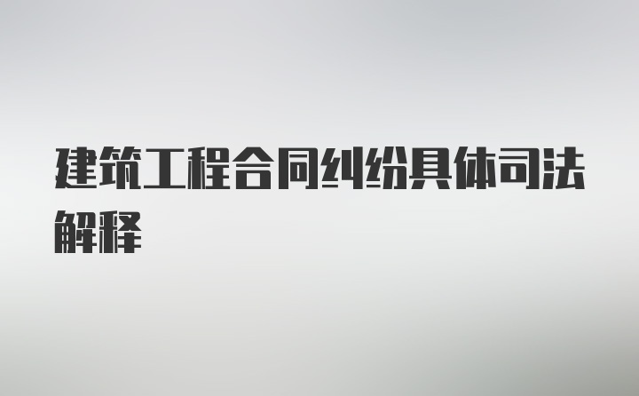 建筑工程合同纠纷具体司法解释