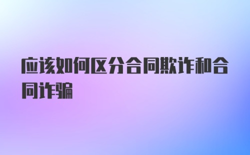 应该如何区分合同欺诈和合同诈骗