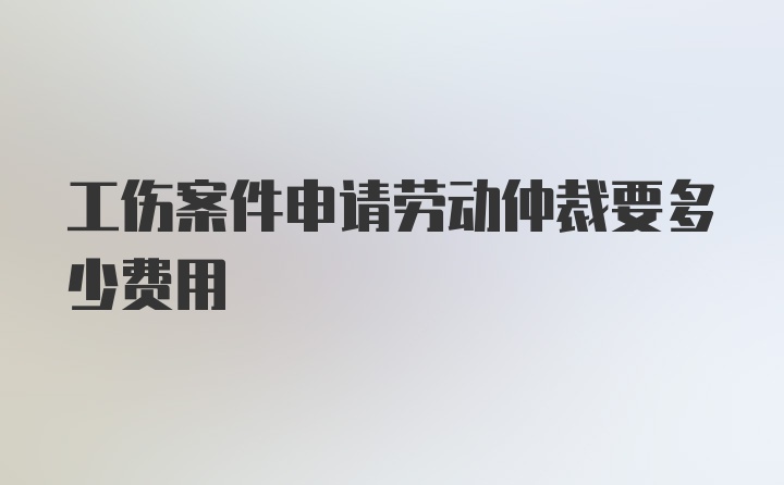 工伤案件申请劳动仲裁要多少费用