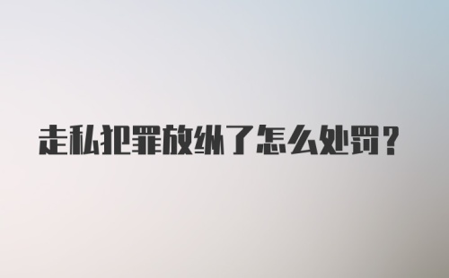 走私犯罪放纵了怎么处罚?