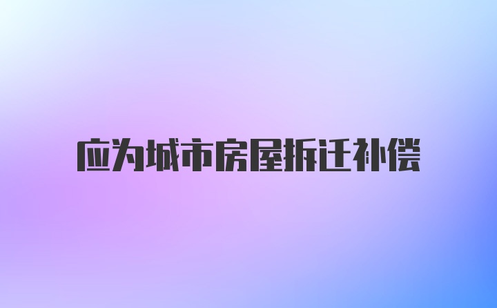 应为城市房屋拆迁补偿