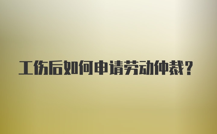 工伤后如何申请劳动仲裁？