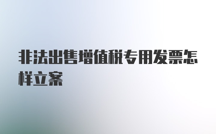 非法出售增值税专用发票怎样立案