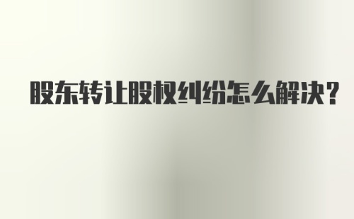 股东转让股权纠纷怎么解决？