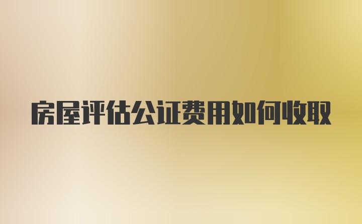房屋评估公证费用如何收取