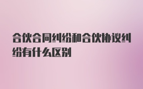 合伙合同纠纷和合伙协议纠纷有什么区别