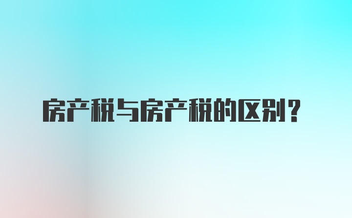 房产税与房产税的区别?