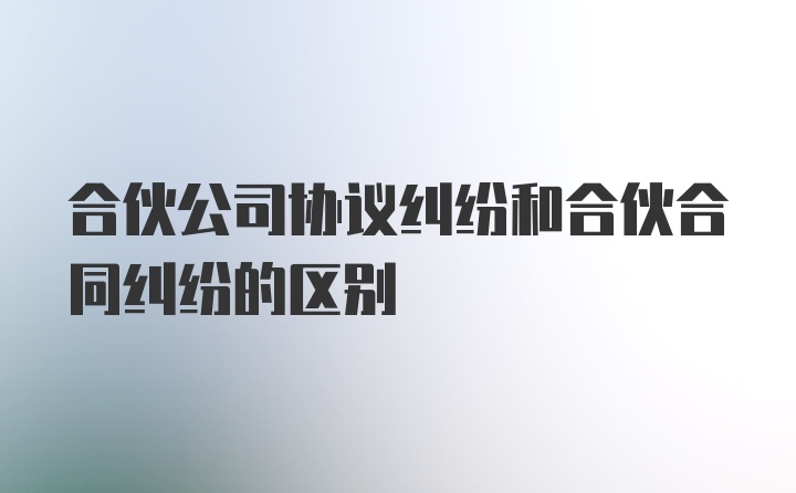 合伙公司协议纠纷和合伙合同纠纷的区别