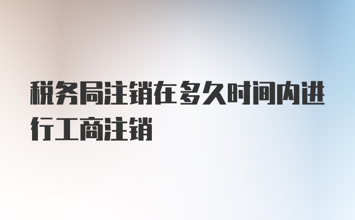 税务局注销在多久时间内进行工商注销