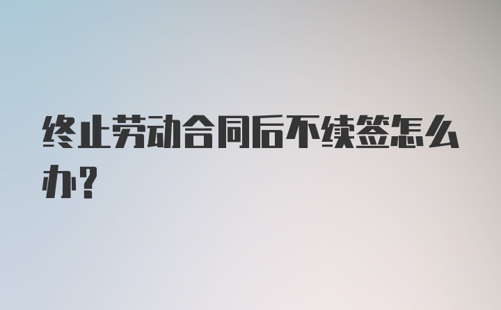 终止劳动合同后不续签怎么办？