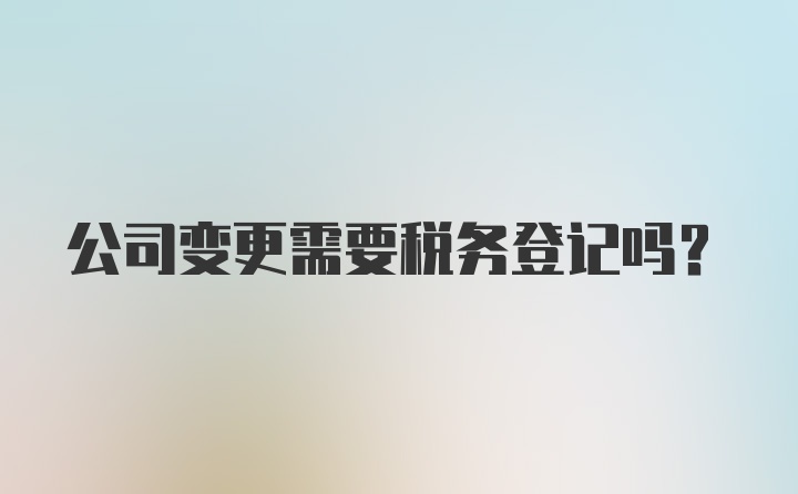 公司变更需要税务登记吗？