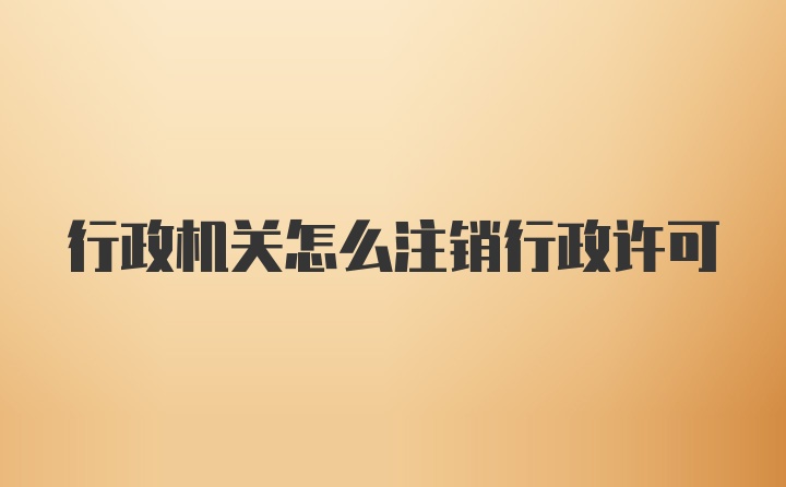 行政机关怎么注销行政许可