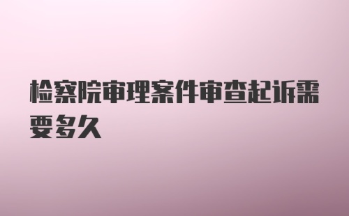 检察院审理案件审查起诉需要多久