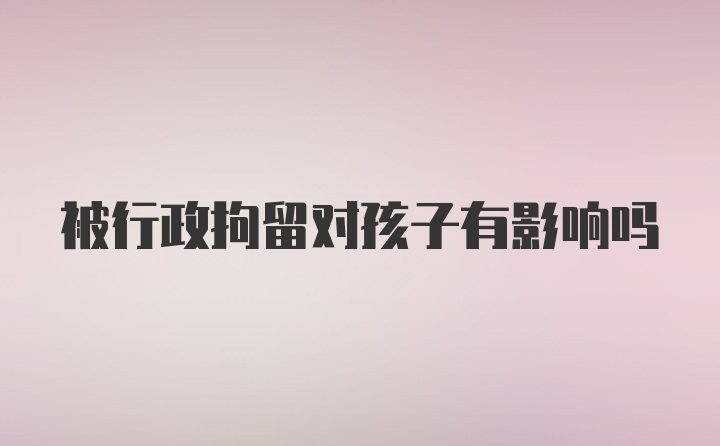 被行政拘留对孩子有影响吗