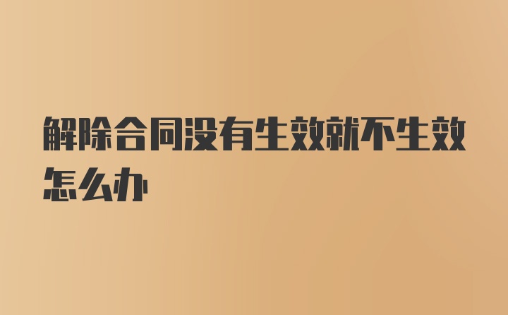 解除合同没有生效就不生效怎么办