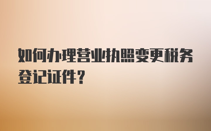 如何办理营业执照变更税务登记证件?