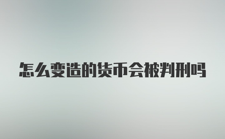 怎么变造的货币会被判刑吗