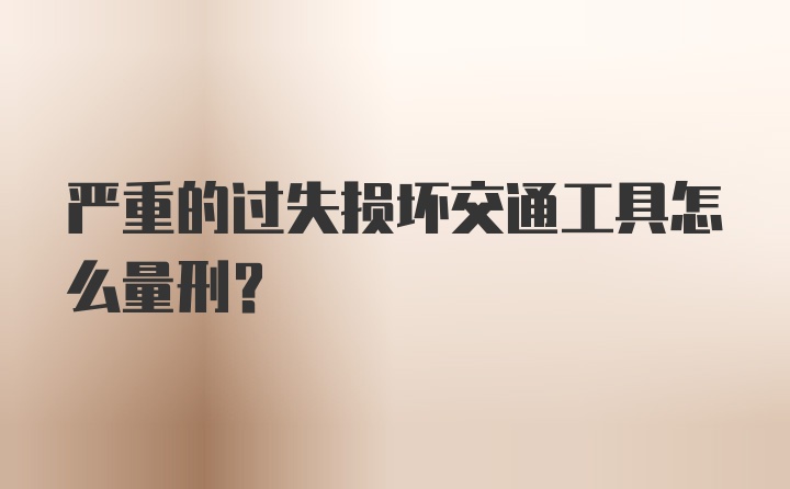 严重的过失损坏交通工具怎么量刑？