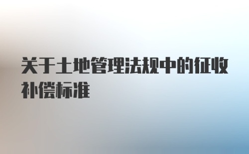 关于土地管理法规中的征收补偿标准