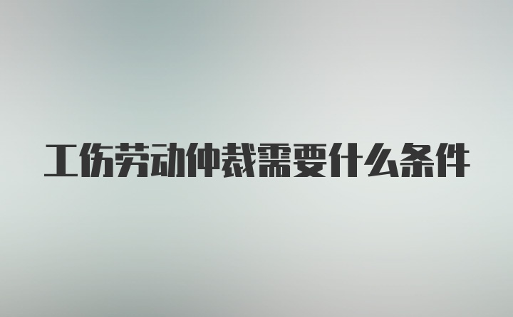 工伤劳动仲裁需要什么条件