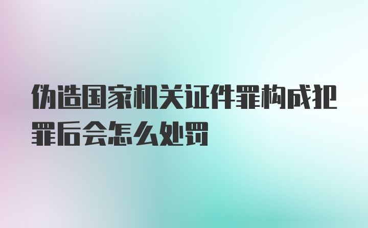 伪造国家机关证件罪构成犯罪后会怎么处罚