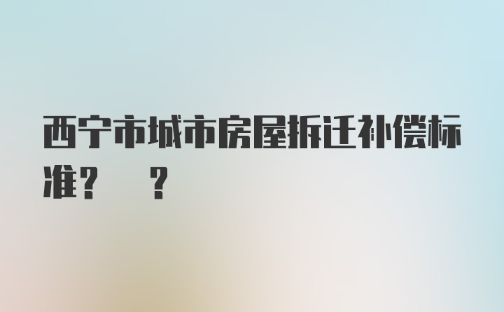 西宁市城市房屋拆迁补偿标准? ?