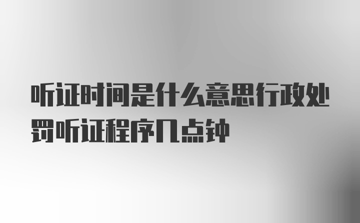 听证时间是什么意思行政处罚听证程序几点钟