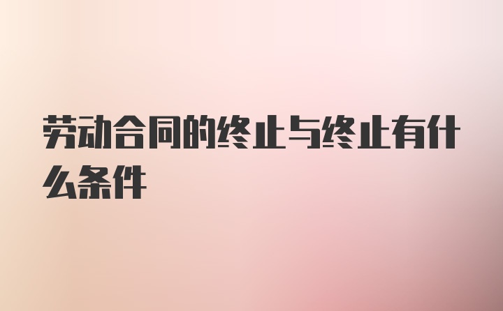 劳动合同的终止与终止有什么条件