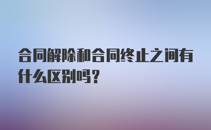 合同解除和合同终止之间有什么区别吗?