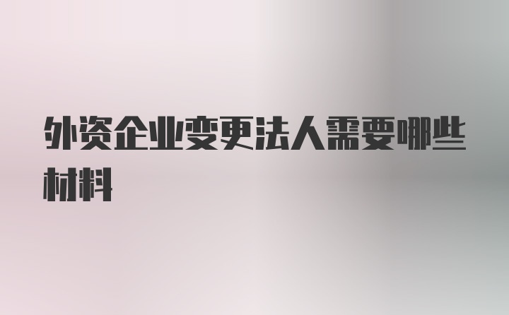 外资企业变更法人需要哪些材料