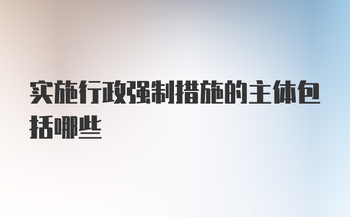 实施行政强制措施的主体包括哪些