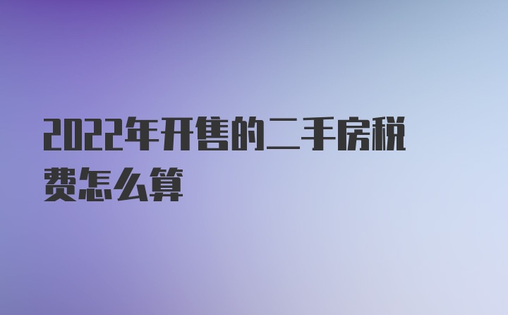 2022年开售的二手房税费怎么算