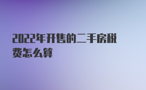 2022年开售的二手房税费怎么算