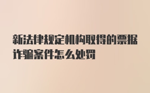 新法律规定机构取得的票据诈骗案件怎么处罚