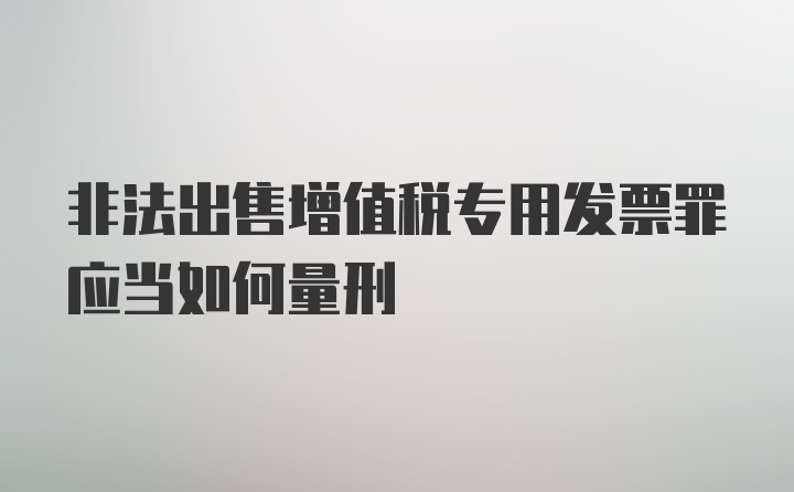 非法出售增值税专用发票罪应当如何量刑