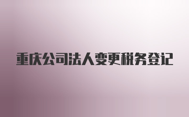 重庆公司法人变更税务登记