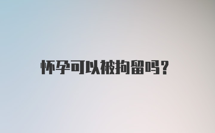 怀孕可以被拘留吗？