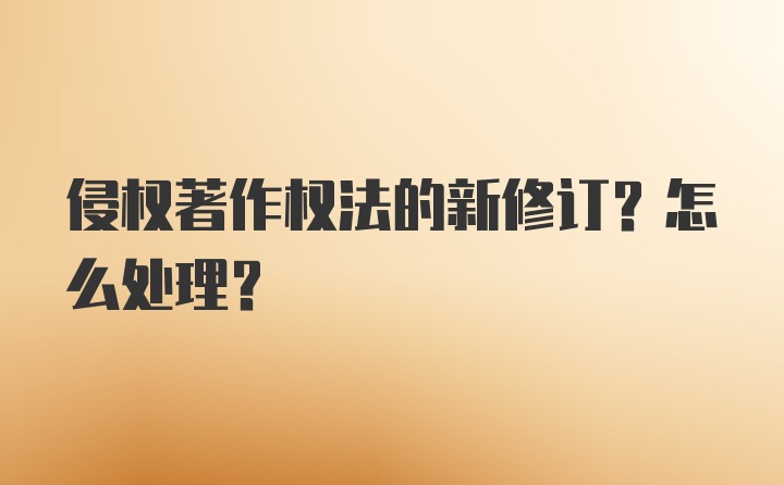 侵权著作权法的新修订？怎么处理？