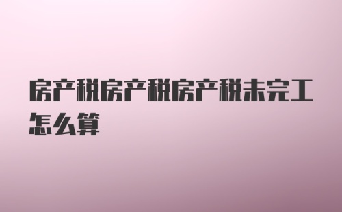 房产税房产税房产税未完工怎么算