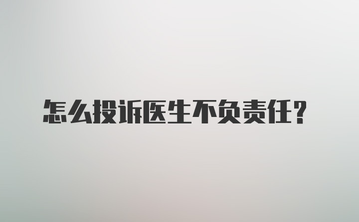 怎么投诉医生不负责任?