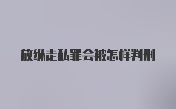 放纵走私罪会被怎样判刑