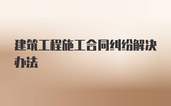 建筑工程施工合同纠纷解决办法