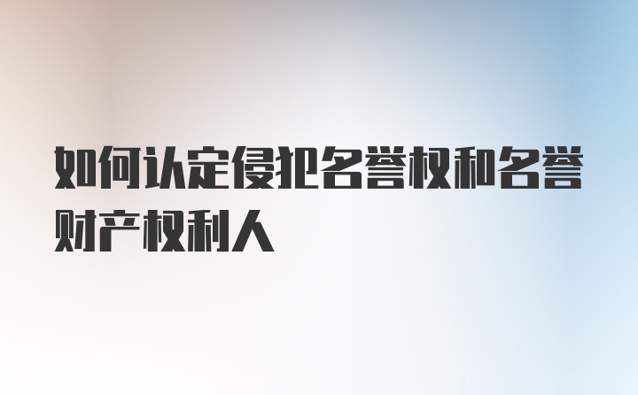 如何认定侵犯名誉权和名誉财产权利人