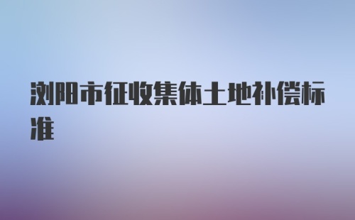 浏阳市征收集体土地补偿标准