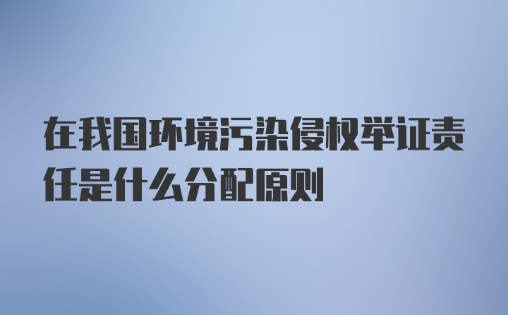 在我国环境污染侵权举证责任是什么分配原则