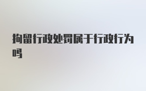 拘留行政处罚属于行政行为吗