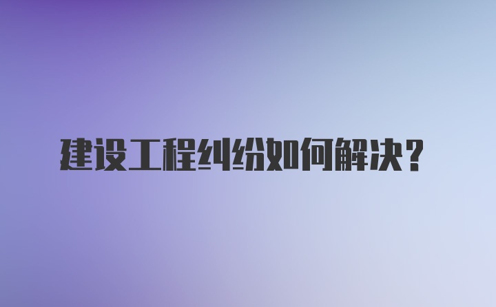 建设工程纠纷如何解决？