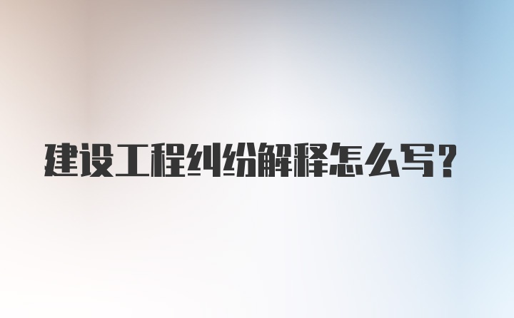 建设工程纠纷解释怎么写？