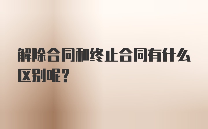 解除合同和终止合同有什么区别呢？