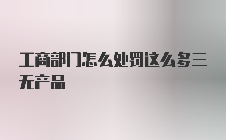 工商部门怎么处罚这么多三无产品